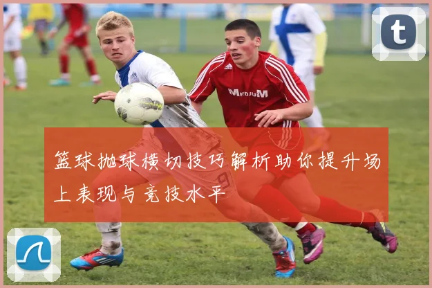 篮球抛球横切技巧解析助你提升场上表现与竞技水平