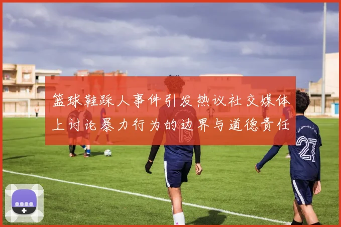 篮球鞋踩人事件引发热议社交媒体上讨论暴力行为的边界与道德责任