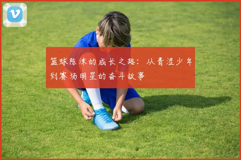 篮球陈沫的成长之路：从青涩少年到赛场明星的奋斗故事