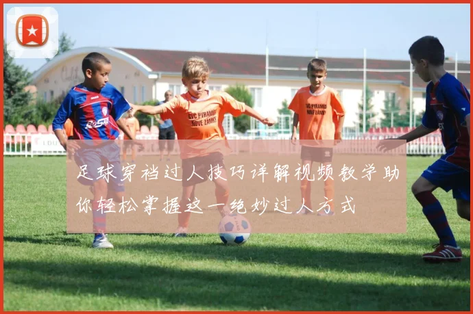 足球穿裆过人技巧详解视频教学助你轻松掌握这一绝妙过人方式