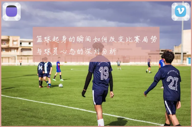 篮球起身的瞬间如何改变比赛局势与球员心态的深刻分析
